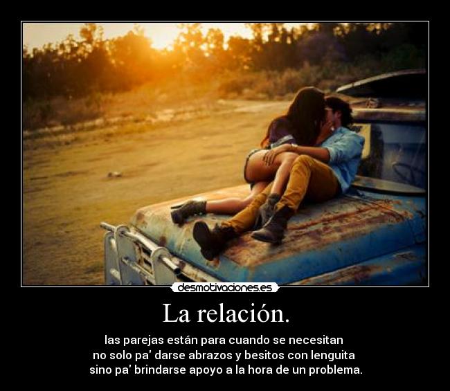 La relación. - las parejas están para cuando se necesitan 
no solo pa darse abrazos y besitos con lenguita 
sino pa brindarse apoyo a la hora de un problema.
