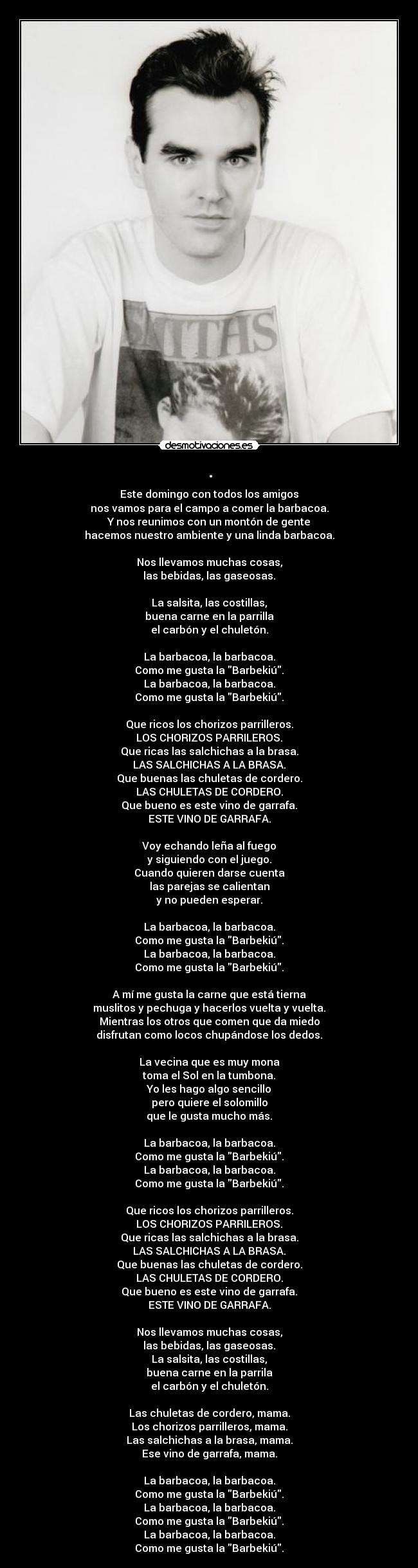 . - Este domingo con todos los amigos
nos vamos para el campo a comer la barbacoa.
Y nos reunimos con un montón de gente
hacemos nuestro ambiente y una linda barbacoa.
Nos llevamos muchas cosas,
las bebidas, las gaseosas.
La salsita, las costillas,
buena carne en la parrilla
el carbón y el chuletón.
La barbacoa, la barbacoa.
Como me gusta la Barbekiú.
La barbacoa, la barbacoa.
Como me gusta la Barbekiú.
Que ricos los chorizos parrilleros.
LOS CHORIZOS PARRILEROS.
Que ricas las salchichas a la brasa.
LAS SALCHICHAS A LA BRASA.
Que buenas las chuletas de cordero.
LAS CHULETAS DE CORDERO.
Que bueno es este vino de garrafa.
ESTE VINO DE GARRAFA.
Voy echando leña al fuego
y siguiendo con el juego.
Cuando quieren darse cuenta
las parejas se calientan
y no pueden esperar.
La barbacoa, la barbacoa.
Como me gusta la Barbekiú.
La barbacoa, la barbacoa.
Como me gusta la Barbekiú.
A mí me gusta la carne que está tierna
muslitos y pechuga y hacerlos vuelta y vuelta.
Mientras los otros que comen que da miedo
disfrutan como locos chupándose los dedos.
La vecina que es muy mona
toma el Sol en la tumbona.
Yo les hago algo sencillo
pero quiere el solomillo
que le gusta mucho más.
La barbacoa, la barbacoa.
Como me gusta la Barbekiú.
La barbacoa, la barbacoa.
Como me gusta la Barbekiú.
Que ricos los chorizos parrilleros.
LOS CHORIZOS PARRILEROS.
Que ricas las salchichas a la brasa.
LAS SALCHICHAS A LA BRASA.
Que buenas las chuletas de cordero.
LAS CHULETAS DE CORDERO.
Que bueno es este vino de garrafa.
ESTE VINO DE GARRAFA.
Nos llevamos muchas cosas,
las bebidas, las gaseosas.
La salsita, las costillas,
buena carne en la parrila
el carbón y el chuletón.
Las chuletas de cordero, mama.
Los chorizos parrilleros, mama.
Las salchichas a la brasa, mama.
Ese vino de garrafa, mama.
La barbacoa, la barbacoa.
Como me gusta la Barbekiú.
La barbacoa, la barbacoa.
Como me gusta la Barbekiú.
La barbacoa, la barbacoa.
Como me gusta la Barbekiú.
