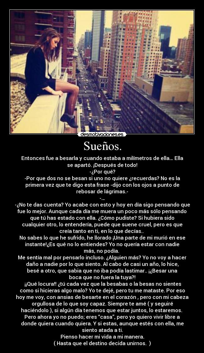 Sueños. - Entonces fue a besarla y cuando estaba a milímetros de ella… Ella
se apartó. ¡Después de todo!
-¿Por qué?
-Por que dos no se besan si uno no quiere ¿recuerdas? No es la
primera vez que te digo esta frase -dijo con los ojos a punto de
rebosar de lágrimas.-
-…
-¿No te das cuenta? Yo acabe con esto y hoy en día sigo pensando que
fue lo mejor. Aunque cada día me muera un poco más sólo pensando
que tú has estado con ella. ¿Cómo pudiste? Si hubiera sido
cualquier otro, lo entendería, puede que suene cruel, pero es que
creía tanto en ti, en lo que decías..
No sabes lo que he sufrido, he llorado ¡Una parte de mi murió en ese
instante!¿Es qué no lo entiendes? Yo no quería estar con nadie
más, no podía.
Me sentía mal por pensarlo incluso. ¿Alguien más? Yo no voy a hacer
daño a nadie por lo que siento. Al cabo de casi un año, lo hice,
besé a otro, que sabia que no iba podía lastimar.. ¡¿Besar una
boca que no fuera la tuya?!
¡¡Qué locura!! ¿tú cada vez que la besabas o la besas no sientes
como si hicieras algo malo? Yo te dejé, pero tu me mataste. Por eso
hoy me voy, con ansias de besarte en el corazón , pero con mi cabeza
orgullosa de lo que soy capaz. Siempre te amé ( y seguiré
haciéndolo ), si algún día tenemos que estar juntos, lo estaremos.
Pero ahora yo no puedo; eres “casa”, pero yo quiero vivir libre a
donde quiera cuando quiera. Y si estas, aunque estés con ella, me
siento atada a ti.
Pienso hacer mi vida a mi manera.
( Hasta que el destino decida unirnos. )