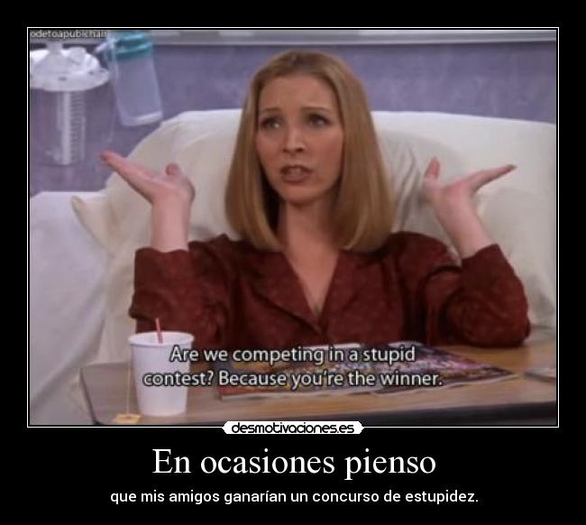 En ocasiones pienso - que mis amigos ganarían un concurso de estupidez.