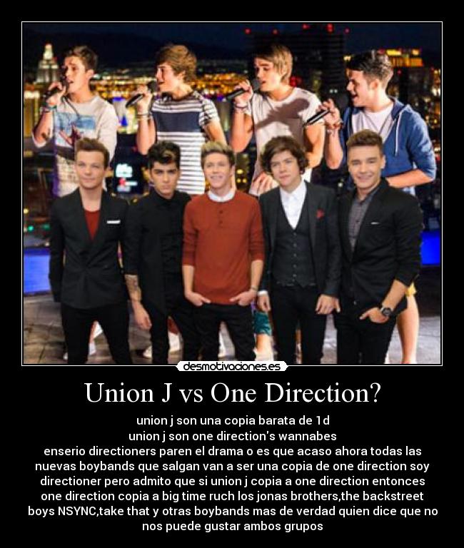 Union J vs One Direction? - union j son una copia barata de 1d
union j son one directions wannabes
enserio directioners paren el drama o es que acaso ahora todas las
nuevas boybands que salgan van a ser una copia de one direction soy
directioner pero admito que si union j copia a one direction entonces
one direction copia a big time ruch los jonas brothers,the backstreet
boys NSYNC,take that y otras boybands mas de verdad quien dice que no
nos puede gustar ambos grupos