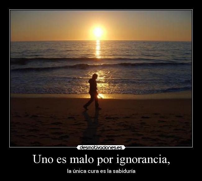 Uno es malo por ignorancia, - la única cura es la sabiduría