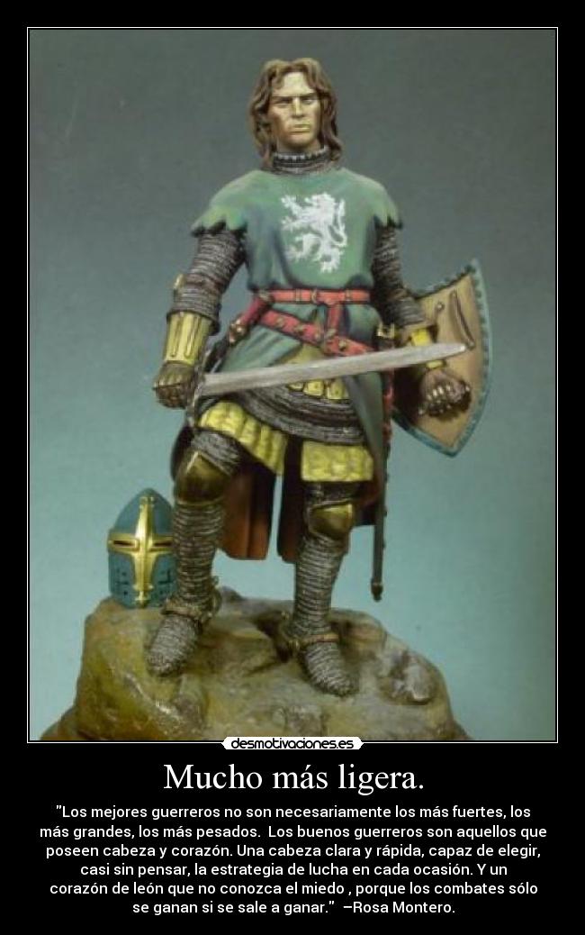 Mucho más ligera. - Los mejores guerreros no son necesariamente los más fuertes, los
más grandes, los más pesados. Los buenos guerreros son aquellos que
poseen cabeza y corazón. Una cabeza clara y rápida, capaz de elegir,
casi sin pensar, la estrategia de lucha en cada ocasión. Y un
corazón de león que no conozca el miedo , porque los combates sólo
se ganan si se sale a ganar. –Rosa Montero.