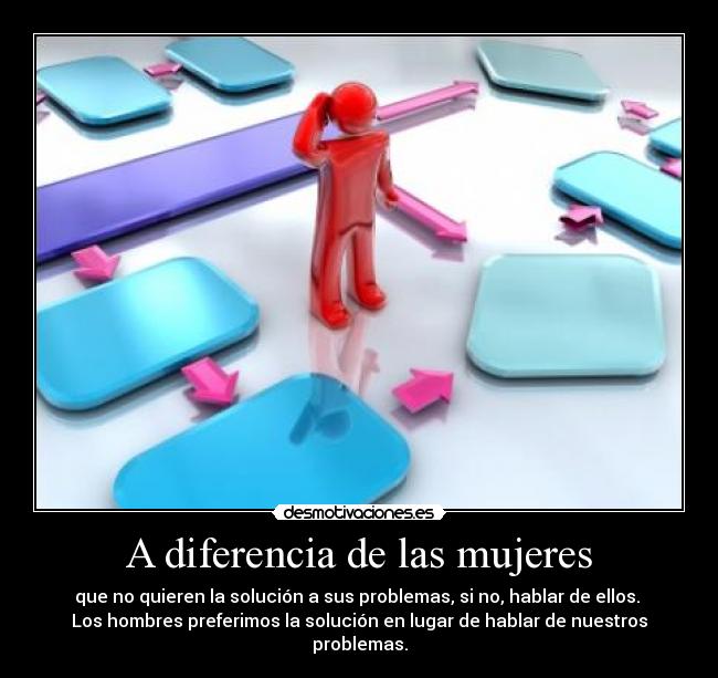 A diferencia de las mujeres - que no quieren la solución a sus problemas, si no, hablar de ellos. 
Los hombres preferimos la solución en lugar de hablar de nuestros problemas.