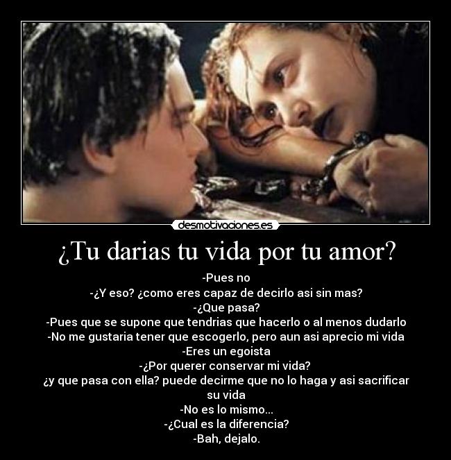 ¿Tu darias tu vida por tu amor? - -Pues no
-¿Y eso? ¿como eres capaz de decirlo asi sin mas?
-¿Que pasa?
-Pues que se supone que tendrias que hacerlo o al menos dudarlo
-No me gustaria tener que escogerlo, pero aun asi aprecio mi vida
-Eres un egoista
-¿Por querer conservar mi vida?
¿y que pasa con ella? puede decirme que no lo haga y asi sacrificar su vida
-No es lo mismo...
-¿Cual es la diferencia?
-Bah, dejalo.