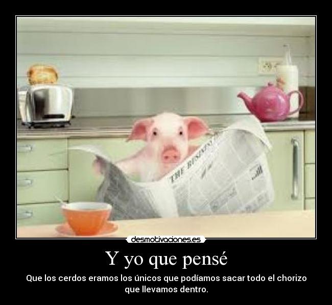 Y yo que pensé - Que los cerdos eramos los únicos que podíamos sacar todo el chorizo
que llevamos dentro.