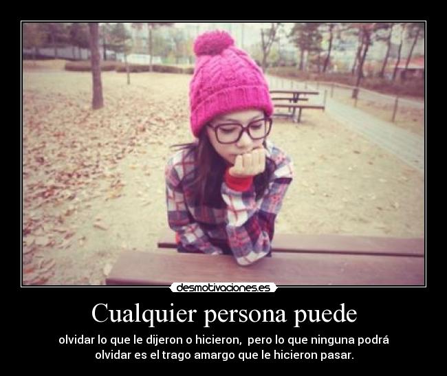 Cualquier persona puede - olvidar lo que le dijeron o hicieron, pero lo que ninguna podrá
olvidar es el trago amargo que le hicieron pasar.