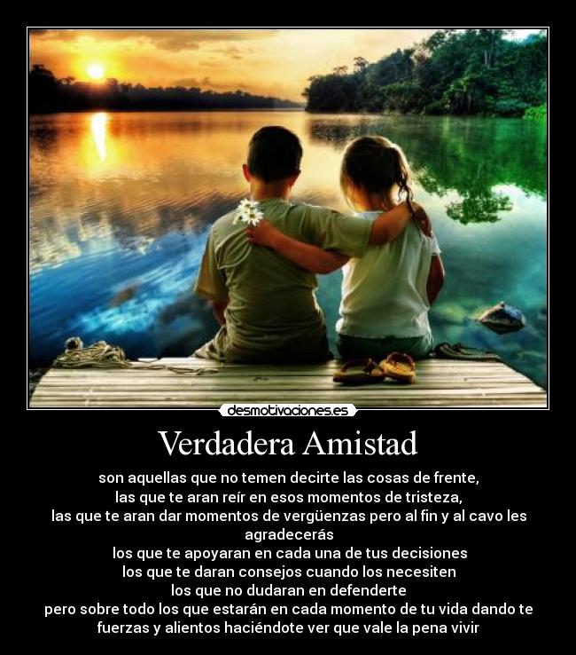 Verdadera Amistad - son aquellas que no temen decirte las cosas de frente,
las que te aran reír en esos momentos de tristeza,
las que te aran dar momentos de vergüenzas pero al fin y al cavo les
agradecerás
los que te apoyaran en cada una de tus decisiones
los que te daran consejos cuando los necesiten
los que no dudaran en defenderte
pero sobre todo los que estarán en cada momento de tu vida dando te
fuerzas y alientos haciéndote ver que vale la pena vivir
