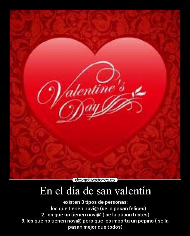 En el día de san valentín - existen 3 tipos de personas:
1. los que tienen novi@ (se la pasan felices)
2. los que no tienen novi@ ( se la pasan tristes)
3. los que no tienen novi@ pero que les importa un pepino ( se la
pasan mejor que todos)