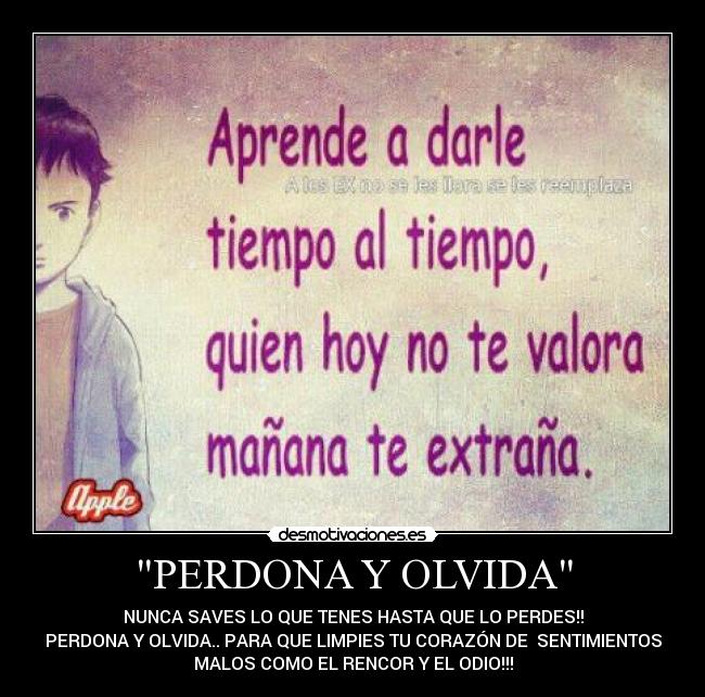 PERDONA Y OLVIDA - NUNCA SAVES LO QUE TENES HASTA QUE LO PERDES!!
PERDONA Y OLVIDA.. PARA QUE LIMPIES TU CORAZÓN DE SENTIMIENTOS
MALOS COMO EL RENCOR Y EL ODIO!!!
