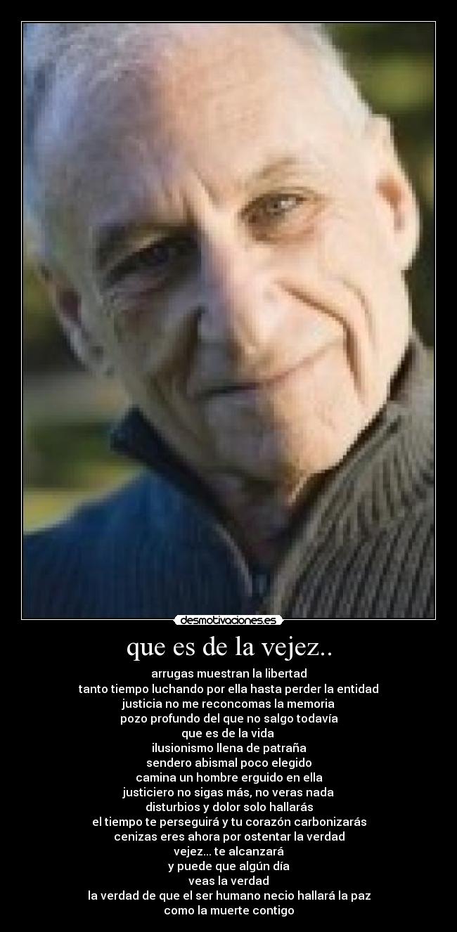 que es de la vejez.. - arrugas muestran la libertad
tanto tiempo luchando por ella hasta perder la entidad
justicia no me reconcomas la memoria
pozo profundo del que no salgo todavía
que es de la vida
ilusionismo llena de patraña
sendero abismal poco elegido
camina un hombre erguido en ella
justiciero no sigas más, no veras nada
disturbios y dolor solo hallarás
el tiempo te perseguirá y tu corazón carbonizarás
cenizas eres ahora por ostentar la verdad
vejez... te alcanzará
y puede que algún día
veas la verdad
la verdad de que el ser humano necio hallará la paz
como la muerte contigo