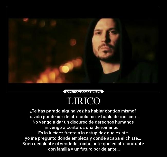 LIRICO - ¿Te has parado alguna vez ha hablar contigo mismo?
La vida puede ser de otro color si se habla de racismo...
No vengo a dar un discurso de derechos humanos
ni vengo a contaros una de romanos...
Es la lucidez frente a la estupidez que existe
yo me pregunto donde empieza y donde acaba el chiste...
Buen desplante al vendedor ambulante que es otro currante
con familia y un futuro por delante...