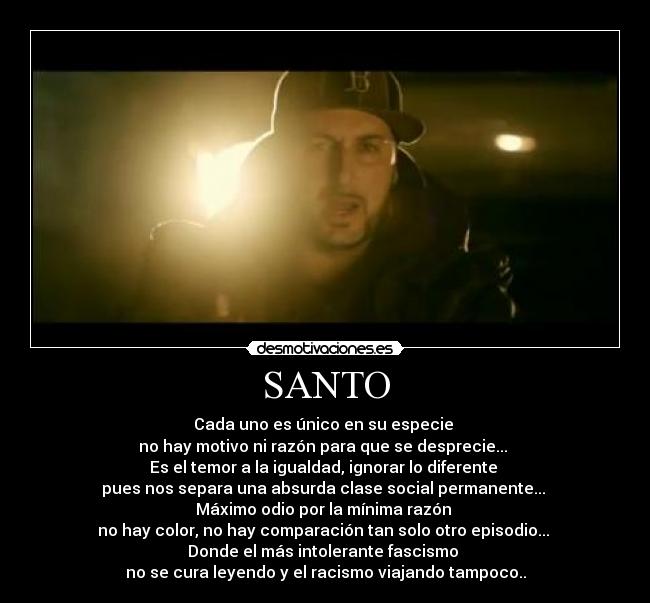SANTO - Cada uno es único en su especie
no hay motivo ni razón para que se desprecie...
Es el temor a la igualdad, ignorar lo diferente
pues nos separa una absurda clase social permanente...
Máximo odio por la mínima razón
no hay color, no hay comparación tan solo otro episodio...
Donde el más intolerante fascismo
no se cura leyendo y el racismo viajando tampoco..