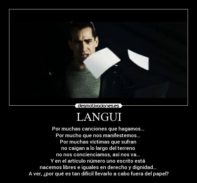 LANGUI - Por muchas canciones que hagamos...
Por mucho que nos manifestemos...
Por muchas víctimas que sufran
no caigan a lo largo del terreno
no nos concienciamos, así nos va...
Y en el artículo número uno escrito está
nacemos libres e iguales en derecho y dignidad...
A ver, ¿por qué es tan difícil llevarlo a cabo fuera del papel?