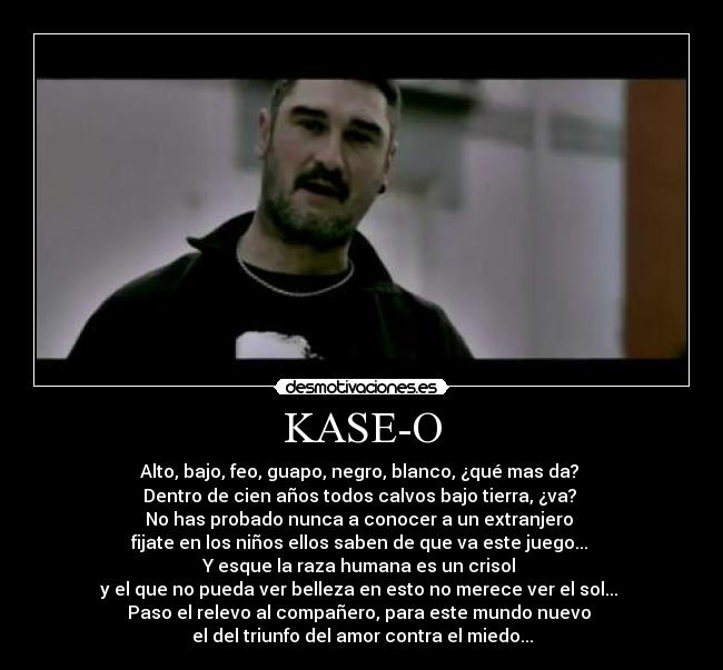 KASE-O - Alto, bajo, feo, guapo, negro, blanco, ¿qué mas da?
Dentro de cien años todos calvos bajo tierra, ¿va?
No has probado nunca a conocer a un extranjero
fijate en los niños ellos saben de que va este juego...
Y esque la raza humana es un crisol
y el que no pueda ver belleza en esto no merece ver el sol...
Paso el relevo al compañero, para este mundo nuevo
el del triunfo del amor contra el miedo...