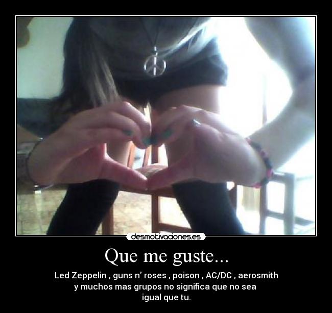 Que me guste... - Led Zeppelin , guns n roses , poison , AC/DC , aerosmith
y muchos mas grupos no significa que no sea 
igual que tu.