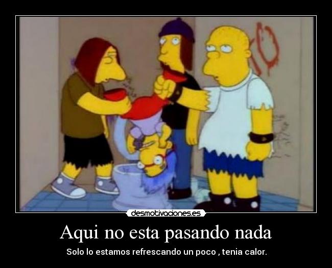 Aqui no esta pasando nada - Solo lo estamos refrescando un poco , tenia calor.