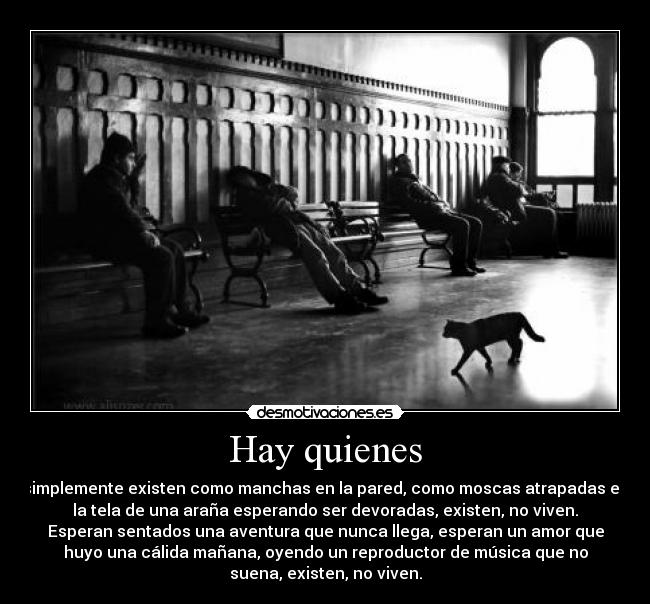 Hay quienes - simplemente existen como manchas en la pared, como moscas atrapadas en
la tela de una araña esperando ser devoradas, existen, no viven.
Esperan sentados una aventura que nunca llega, esperan un amor que
huyo una cálida mañana, oyendo un reproductor de música que no
suena, existen, no viven.