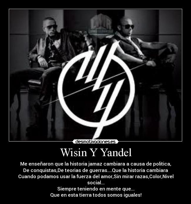 Wisin Y Yandel - Me enseñaron que la historia jamaz cambiara a causa de politica,
De conquistas,De teorias de guerras....Que la historia cambiara
Cuando podamos usar la fuerza del amor,Sin mirar razas,Color,Nivel social...
Siempre teniendo en mente que...
Que en esta tierra todos somos iguales!