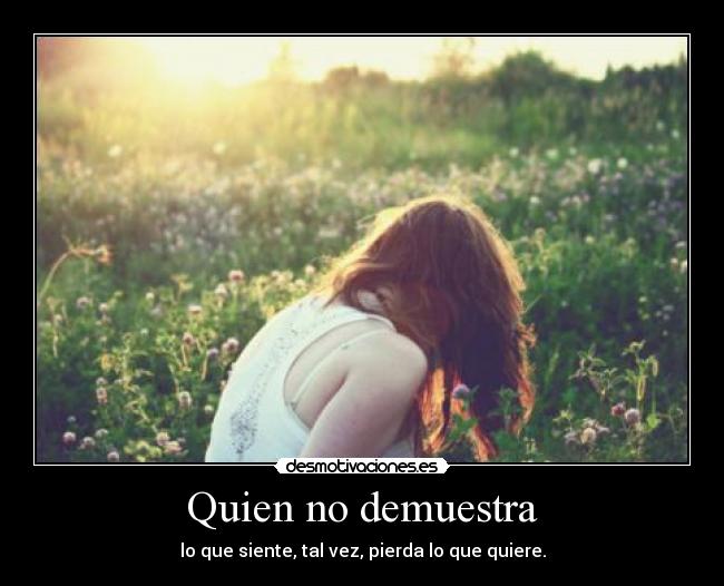 Quien no demuestra - lo que siente, tal vez, pierda lo que quiere.