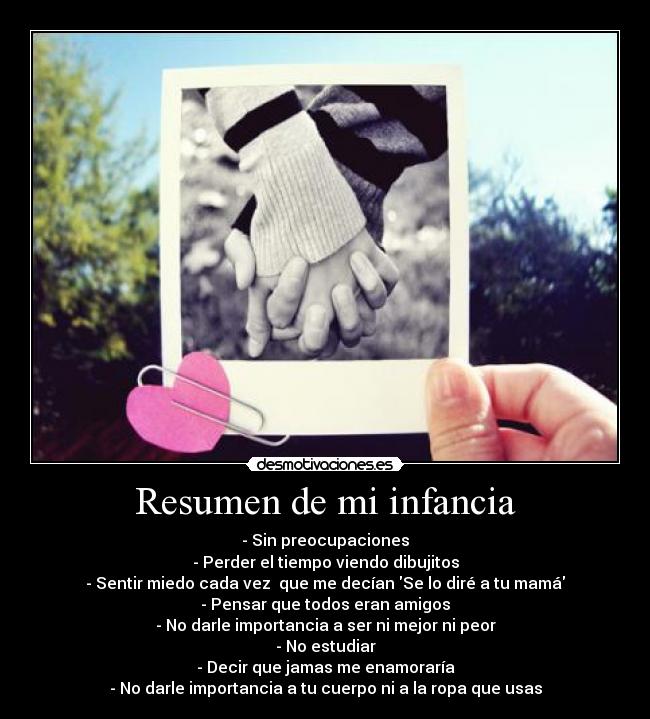 Resumen de mi infancia - - Sin preocupaciones
- Perder el tiempo viendo dibujitos
- Sentir miedo cada vez que me decían Se lo diré a tu mamá
- Pensar que todos eran amigos
- No darle importancia a ser ni mejor ni peor
- No estudiar
- Decir que jamas me enamoraría
- No darle importancia a tu cuerpo ni a la ropa que usas