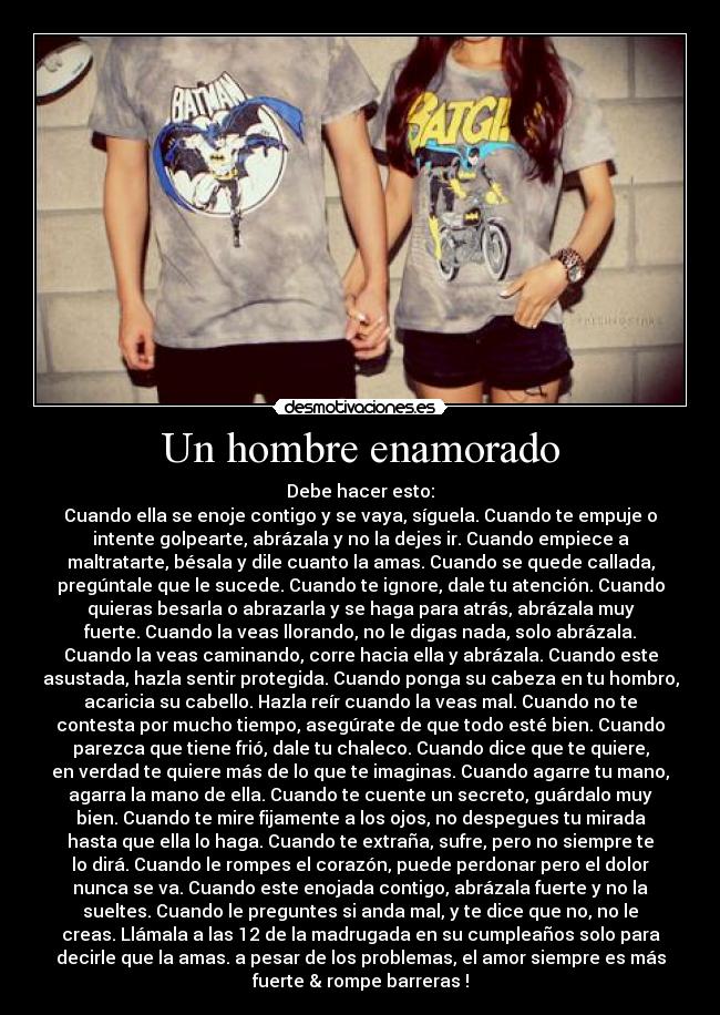 Un hombre enamorado - Debe hacer esto:
Cuando ella se enoje contigo y se vaya, síguela. Cuando te empuje o
intente golpearte, abrázala y no la dejes ir. Cuando empiece a
maltratarte, bésala y dile cuanto la amas. Cuando se quede callada,
pregúntale que le sucede. Cuando te ignore, dale tu atención. Cuando
quieras besarla o abrazarla y se haga para atrás, abrázala muy
fuerte. Cuando la veas llorando, no le digas nada, solo abrázala.
Cuando la veas caminando, corre hacia ella y abrázala. Cuando este
asustada, hazla sentir protegida. Cuando ponga su cabeza en tu hombro,
acaricia su cabello. Hazla reír cuando la veas mal. Cuando no te
contesta por mucho tiempo, asegúrate de que todo esté bien. Cuando
parezca que tiene frió, dale tu chaleco. Cuando dice que te quiere,
en verdad te quiere más de lo que te imaginas. Cuando agarre tu mano,
agarra la mano de ella. Cuando te cuente un secreto, guárdalo muy
bien. Cuando te mire fijamente a los ojos, no despegues tu mirada
hasta que ella lo haga. Cuando te extraña, sufre, pero no siempre te
lo dirá. Cuando le rompes el corazón, puede perdonar pero el dolor
nunca se va. Cuando este enojada contigo, abrázala fuerte y no la
sueltes. Cuando le preguntes si anda mal, y te dice que no, no le
creas. Llámala a las 12 de la madrugada en su cumpleaños solo para
decirle que la amas. a pesar de los problemas, el amor siempre es más
fuerte & rompe barreras !