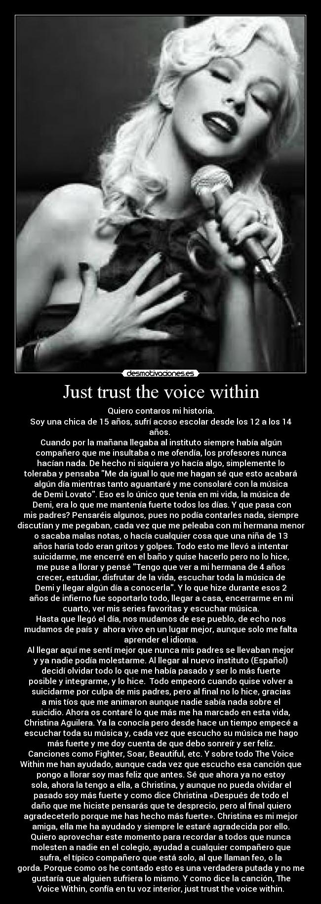 Just trust the voice within - Quiero contaros mi historia.
Soy una chica de 15 años, sufrí acoso escolar desde los 12 a los 14
años.
Cuando por la mañana llegaba al instituto siempre había algún
compañero que me insultaba o me ofendía, los profesores nunca
hacían nada. De hecho ni siquiera yo hacía algo, simplemente lo
toleraba y pensaba Me da igual lo que me hagan sé que esto acabará
algún día mientras tanto aguantaré y me consolaré con la música
de Demi Lovato. Eso es lo único que tenía en mi vida, la música de
Demi, era lo que me mantenía fuerte todos los días. Y que pasa con
mis padres? Pensaréis algunos, pues no podía contarles nada, siempre
discutían y me pegaban, cada vez que me peleaba con mi hermana menor
o sacaba malas notas, o hacía cualquier cosa que una niña de 13
años haría todo eran gritos y golpes. Todo esto me llevó a intentar
suicidarme, me encerré en el baño y quise hacerlo pero no lo hice,
me puse a llorar y pensé Tengo que ver a mi hermana de 4 años
crecer, estudiar, disfrutar de la vida, escuchar toda la música de
Demi y llegar algún día a conocerla. Y lo que hize durante esos 2
años de infierno fue soportarlo todo, llegar a casa, encerrarme en mi
cuarto, ver mis series favoritas y escuchar música.
Hasta que llegó el día, nos mudamos de ese pueblo, de echo nos
mudamos de país y ahora vivo en un lugar mejor, aunque solo me falta
aprender el idioma.
Al llegar aquí me sentí mejor que nunca mis padres se llevaban mejor
y ya nadie podía molestarme. Al llegar al nuevo instituto (Español)
decidí olvidar todo lo que me había pasado y ser lo más fuerte
posible y integrarme, y lo hice. Todo empeoró cuando quise volver a
suicidarme por culpa de mis padres, pero al final no lo hice, gracias
a mis tíos que me animaron aunque nadie sabía nada sobre el
suicidio. Ahora os contaré lo que más me ha marcado en esta vida,
Christina Aguilera. Ya la conocía pero desde hace un tiempo empecé a
escuchar toda su música y, cada vez que escucho su música me hago
más fuerte y me doy cuenta de que debo sonreír y ser feliz.
Canciones como Fighter, Soar, Beautiful, etc. Y sobre todo The Voice
Within me han ayudado, aunque cada vez que escucho esa canción que
pongo a llorar soy mas feliz que antes. Sé que ahora ya no estoy
sola, ahora la tengo a ella, a Christina, y aunque no pueda olvidar el
pasado soy más fuerte y como dice Christina «Después de todo el
daño que me hiciste pensarás que te desprecio, pero al final quiero
agradeceterlo porque me has hecho más fuerte». Christina es mi mejor
amiga, ella me ha ayudado y siempre le estaré agradecida por ello.
Quiero aprovechar este momento para recordar a todos que nunca
molesten a nadie en el colegio, ayudad a cualquier compañero que
sufra, el típico compañero que está solo, al que llaman feo, o la
gorda. Porque como os he contado esto es una verdadera putada y no me
gustaría que alguien sufriera lo mismo. Y como dice la canción, The
Voice Within, confía en tu voz interior, just trust the voice within.