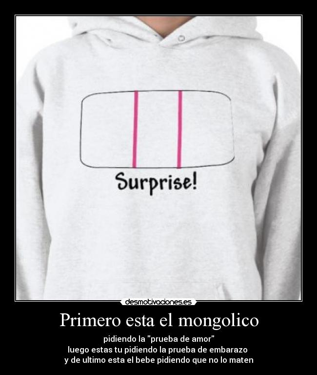 Primero esta el mongolico - pidiendo la prueba de amor
luego estas tu pidiendo la prueba de embarazo
y de ultimo esta el bebe pidiendo que no lo maten