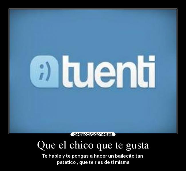 Que el chico que te gusta - Te hable y te pongas a hacer un bailecito tan
patetico , que te ries de ti misma
