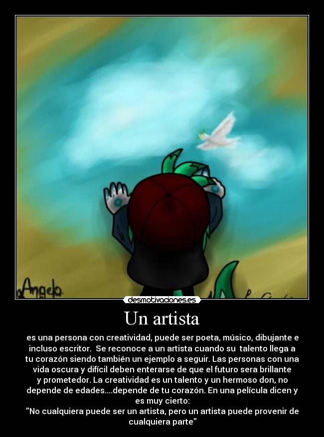 Un artista - es una persona con creatividad, puede ser poeta, músico, dibujante e
incluso escritor. Se reconoce a un artista cuando su talento llega a
tu corazón siendo también un ejemplo a seguir. Las personas con una
vida oscura y difícil deben enterarse de que el futuro sera brillante
y prometedor. La creatividad es un talento y un hermoso don, no
depende de edades....depende de tu corazón. En una película dicen y
es muy cierto:
No cualquiera puede ser un artista, pero un artista puede provenir de
cualquiera parte