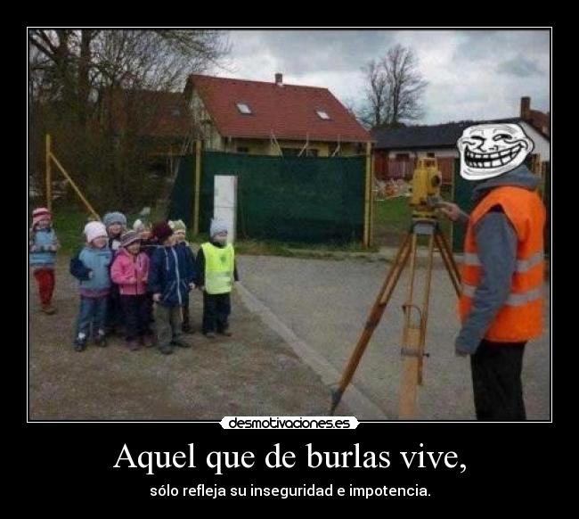 Aquel que de burlas vive, - sólo refleja su inseguridad e impotencia.