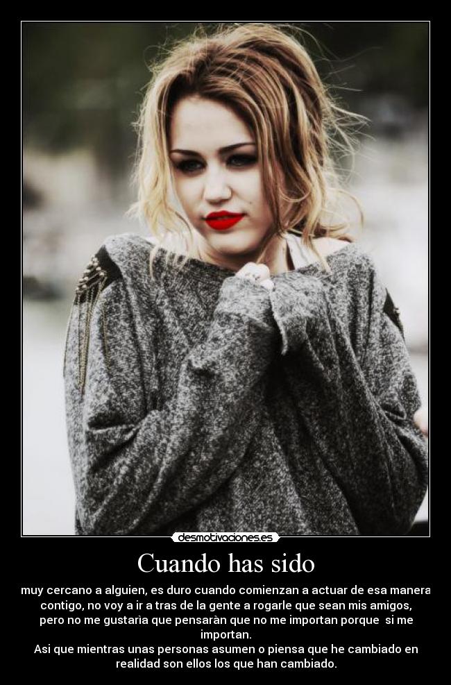 Cuando has sido - muy cercano a alguien, es duro cuando comienzan a actuar de esa manera
contigo, no voy a ir a tras de la gente a rogarle que sean mis amigos,
pero no me gustarìa que pensaràn que no me importan porque si me
importan.
Asi que mientras unas personas asumen o piensa que he cambiado en
realidad son ellos los que han cambiado.