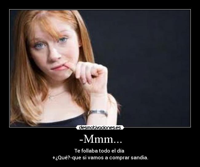 -Mmm... - Te follaba todo el día 
+¿Qué?-que si vamos a comprar sandia.