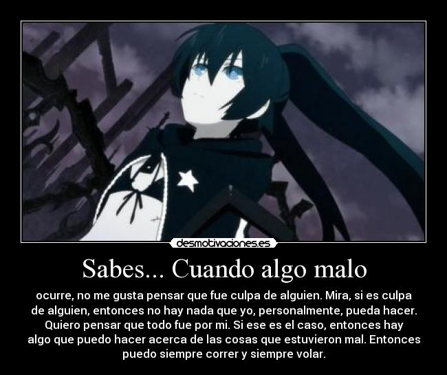Sabes... Cuando algo malo - ocurre, no me gusta pensar que fue culpa de alguien. Mira, si es culpa
de alguien, entonces no hay nada que yo, personalmente, pueda hacer.
Quiero pensar que todo fue por mi. Si ese es el caso, entonces hay
algo que puedo hacer acerca de las cosas que estuvieron mal. Entonces
puedo siempre correr y siempre volar.