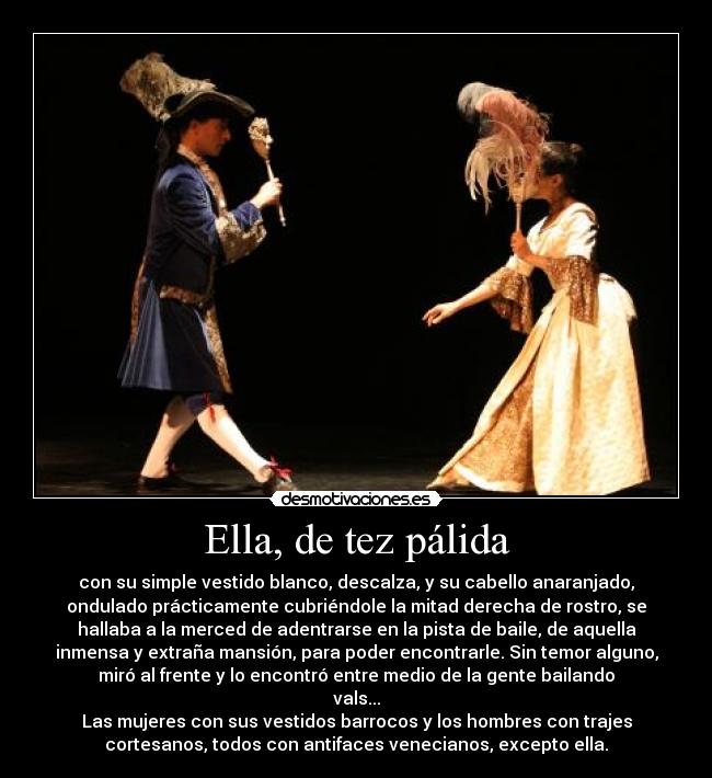 Ella, de tez pálida - con su simple vestido blanco, descalza, y su cabello anaranjado,
ondulado prácticamente cubriéndole la mitad derecha de rostro, se
hallaba a la merced de adentrarse en la pista de baile, de aquella
inmensa y extraña mansión, para poder encontrarle. Sin temor alguno,
miró al frente y lo encontró entre medio de la gente bailando
vals...
Las mujeres con sus vestidos barrocos y los hombres con trajes
cortesanos, todos con antifaces venecianos, excepto ella.