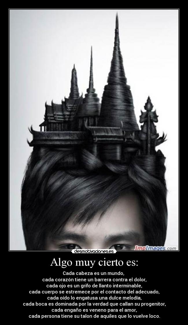 Algo muy cierto es: - Cada cabeza es un mundo,
cada corazón tiene un barrera contra el dolor,
cada ojo es un grifo de llanto interminable,
cada cuerpo se estremece por el contacto del adecuado,
cada oído lo engatusa una dulce melodía,
cada boca es dominada por la verdad que callan su progenitor,
cada engaño es veneno para el amor,
cada persona tiene su talon de aquiles que lo vuelve loco.