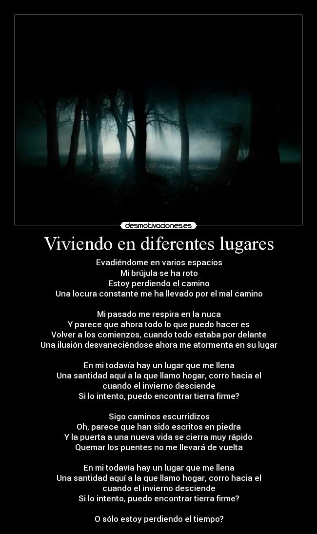 Viviendo en diferentes lugares - Evadiéndome en varios espacios
Mi brújula se ha roto
Estoy perdiendo el camino
Una locura constante me ha llevado por el mal camino

Mi pasado me respira en la nuca
Y parece que ahora todo lo que puedo hacer es
Volver a los comienzos, cuando todo estaba por delante
Una ilusión desvaneciéndose ahora me atormenta en su lugar

En mi todavía hay un lugar que me llena
Una santidad aquí a la que llamo hogar, corro hacia el
cuando el invierno desciende
Si lo intento, puedo encontrar tierra firme?

Sigo caminos escurridizos
Oh, parece que han sido escritos en piedra
Y la puerta a una nueva vida se cierra muy rápido
Quemar los puentes no me llevará de vuelta

En mi todavía hay un lugar que me llena
Una santidad aquí a la que llamo hogar, corro hacia el
cuando el invierno desciende
Si lo intento, puedo encontrar tierra firme?

O sólo estoy perdiendo el tiempo?