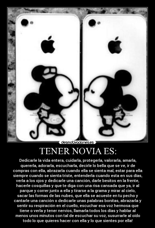 TENER NOVIA ES: - Dedicarle la vida entera, cuidarla, protegerla, valorarla, amarla,
quererla, adorarla, escucharla, decirle lo bella que se ve, ir de
compras con ella, abrazarla cuando ella se sienta mal, estar para ella
siempre cuando se sienta triste, entenderla cuando esta en sus días,
verla a los ojos y dedicarle una canción, darle besitos en la frente,
hacerle cosquillas y que te diga con una risa cansada que ya, ir al
parque y correr junto a ella y tirarse a la grama y mirar al cielo,
sacar las formas de las nubes, que ella se acueste en tu pecho y
cantarle una canción o dedicarle unas palabras bonitas, abrazarla y
sentir su respiración en el cuello, escuchar esa voz hermosa que
tiene o verla y tener nervios, llamarla todos los días y hablar al
menos unos minutos con tal de escuchar su voz, susurrarle al oído
todo lo que quieres hacer con ella y lo que sientes por ella!