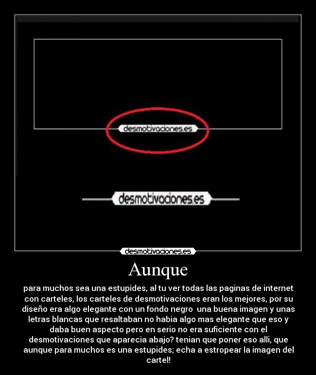 Aunque - para muchos sea una estupides, al tu ver todas las paginas de internet
con carteles, los carteles de desmotivaciones eran los mejores, por su
diseño era algo elegante con un fondo negro  una buena imagen y unas
letras blancas que resaltaban no habia algo mas elegante que eso y
daba buen aspecto pero en serio no era suficiente con el
desmotivaciones que aparecia abajo? tenian que poner eso alli, que
aunque para muchos es una estupides; echa a estropear la imagen del
cartel!