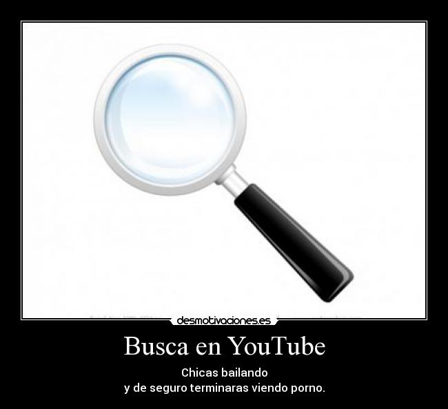 Busca en YouTube - Chicas bailando
y de seguro terminaras viendo porno.