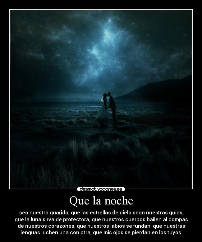 Que la noche - sea nuestra guarida, que las estrellas de cielo sean nuestras guías,
que la luna sirva de protectora, que nuestros cuerpos bailen al compas
de nuestros corazones, que nuestros labios se fundan, que nuestras
lenguas luchen una con otra, que mis ojos se pierdan en los tuyos.