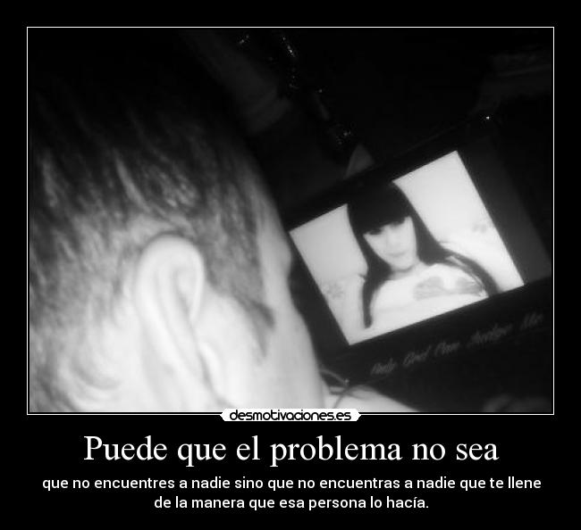 Puede que el problema no sea - que no encuentres a nadie sino que no encuentras a nadie que te llene
de la manera que esa persona lo hacía.
