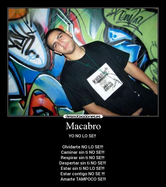 Macabro - YO NO LO SE!!
Olvidarte NO LO SE!!!
Caminar sin ti NO SE!!!
Respirar sin ti NO SE!!!
Despertar sin ti NO SE!!!
Estar sin ti NO LO SE!!!
Estar contigo NO SE !!!
Amarte TAMPOCO SE!!!