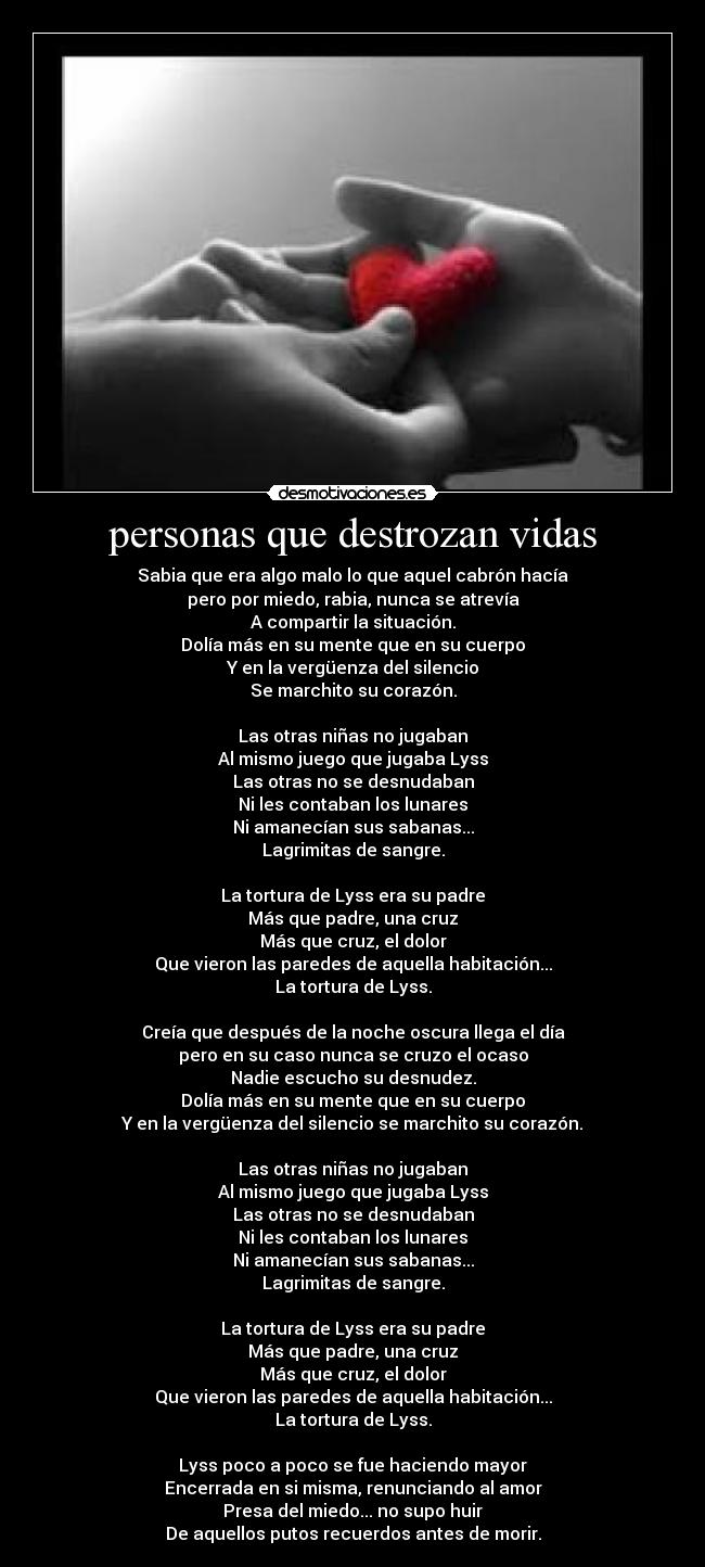 personas que destrozan vidas - Sabia que era algo malo lo que aquel cabrón hacía
pero por miedo, rabia, nunca se atrevía
A compartir la situación.
Dolía más en su mente que en su cuerpo
Y en la vergüenza del silencio
Se marchito su corazón.
Las otras niñas no jugaban
Al mismo juego que jugaba Lyss
Las otras no se desnudaban
Ni les contaban los lunares
Ni amanecían sus sabanas...
Lagrimitas de sangre.
La tortura de Lyss era su padre
Más que padre, una cruz
Más que cruz, el dolor
Que vieron las paredes de aquella habitación...
La tortura de Lyss.
Creía que después de la noche oscura llega el día
pero en su caso nunca se cruzo el ocaso
Nadie escucho su desnudez.
Dolía más en su mente que en su cuerpo
Y en la vergüenza del silencio se marchito su corazón.
Las otras niñas no jugaban
Al mismo juego que jugaba Lyss
Las otras no se desnudaban
Ni les contaban los lunares
Ni amanecían sus sabanas...
Lagrimitas de sangre.
La tortura de Lyss era su padre
Más que padre, una cruz
Más que cruz, el dolor
Que vieron las paredes de aquella habitación...
La tortura de Lyss.
Lyss poco a poco se fue haciendo mayor
Encerrada en si misma, renunciando al amor
Presa del miedo... no supo huir
De aquellos putos recuerdos antes de morir.