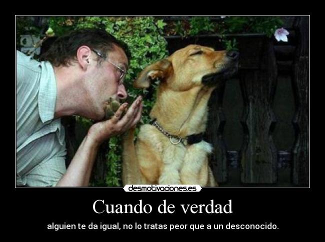 Cuando de verdad - alguien te da igual, no lo tratas peor que a un desconocido.