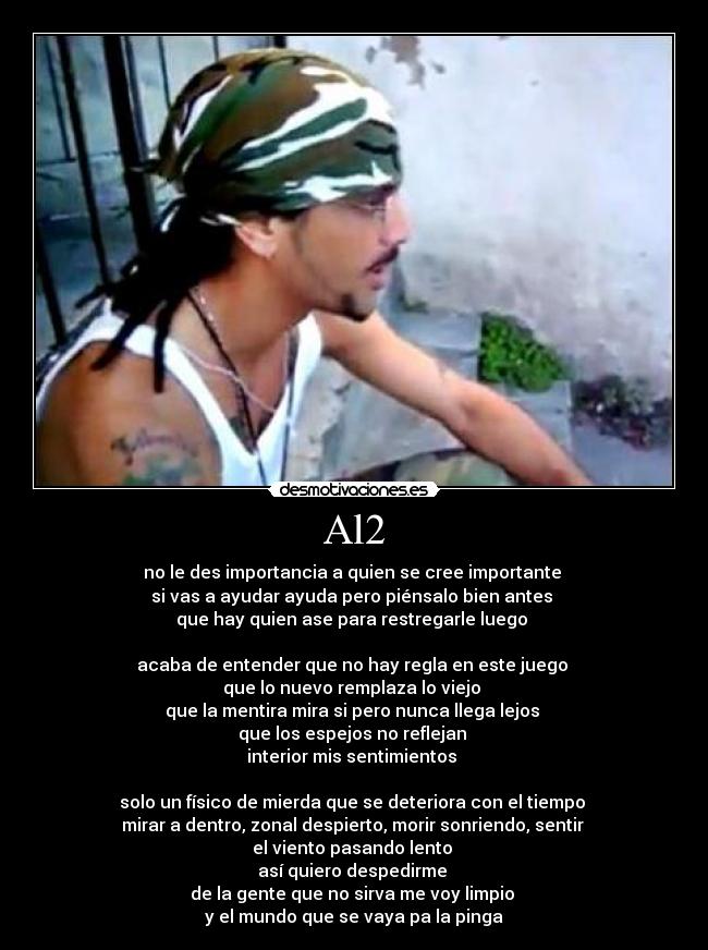 Al2 - no le des importancia a quien se cree importante
si vas a ayudar ayuda pero piénsalo bien antes
que hay quien ase para restregarle luego
acaba de entender que no hay regla en este juego
que lo nuevo remplaza lo viejo
que la mentira mira si pero nunca llega lejos
que los espejos no reflejan
interior mis sentimientos
solo un físico de mierda que se deteriora con el tiempo
mirar a dentro, zonal despierto, morir sonriendo, sentir
el viento pasando lento
así quiero despedirme
de la gente que no sirva me voy limpio
y el mundo que se vaya pa la pinga
