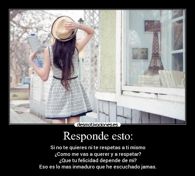 Responde esto: - Si no te quieres ni te respetas a ti mismo
¿Como me vas a querer y a respetar?
¿Que tu felicidad depende de mi?
Eso es lo mas inmaduro que he escuchado jamas.