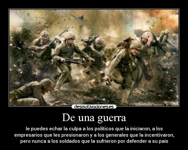 De una guerra - le puedes echar la culpa a los politicos que la iniciaron, a los
empresarios que les presionaron y a los generales que la incentivaron,
pero nunca a los soldados que la sufrieron por defender a su pais
