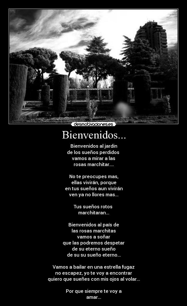 Bienvenidos... - Bienvenidos al jardin
de los sueños perdidos
vamos a mirar a las
rosas marchitar....
No te preocupes mas,
ellas vivirán, porque
en tus sueños aun vivirán
ven ya no llores mas...
Tus sueños rotos
marchitaran...
Bienvenidos al país de
las rosas marchitas
vamos a soñar
que las podremos despetar
de su eterno sueño
de su su sueño eterno...
Vamos a bailar en una estrella fugaz
no escapez, yo te voy a encontrar
quiero que sueñes con mis ojos al volar...
Por que siempre te voy a
amar...