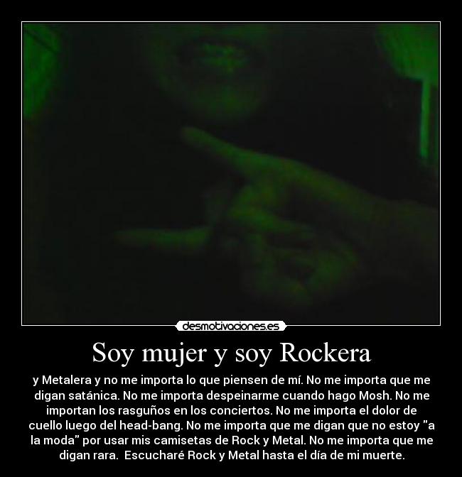 Soy mujer y soy Rockera - y Metalera y no me importa lo que piensen de mí. No me importa que me
digan satánica. No me importa despeinarme cuando hago Mosh. No me
importan los rasguños en los conciertos. No me importa el dolor de
cuello luego del head-bang. No me importa que me digan que no estoy a
la moda por usar mis camisetas de Rock y Metal. No me importa que me
digan rara.  Escucharé Rock y Metal hasta el día de mi muerte.